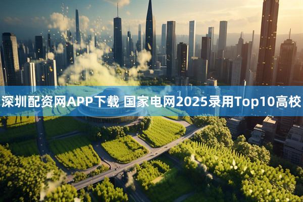 深圳配资网APP下载 国家电网2025录用Top10高校