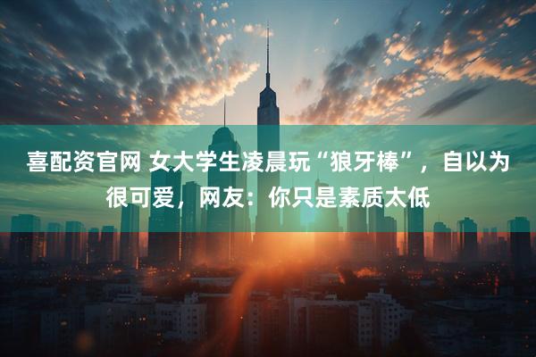 喜配资官网 女大学生凌晨玩“狼牙棒”，自以为很可爱，网友：你只是素质太低