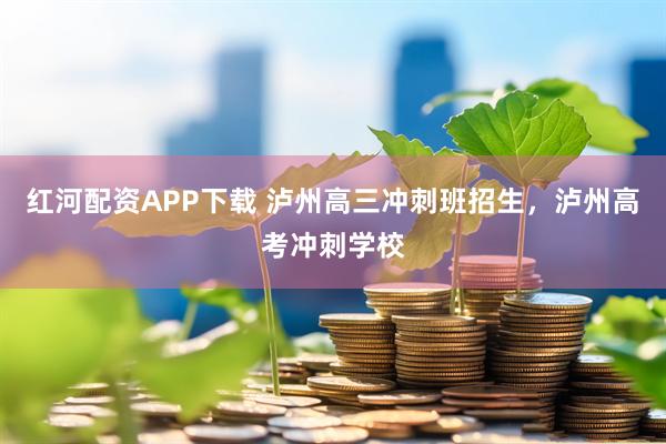 红河配资APP下载 泸州高三冲刺班招生，泸州高考冲刺学校