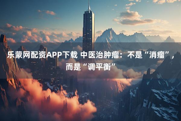 乐蒙网配资APP下载 中医治肿瘤：不是“消瘤”，而是“调平衡”