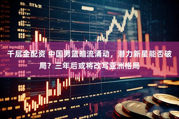 千层金配资 中国男篮暗流涌动，潜力新星能否破局？三年后或将改写亚洲格局