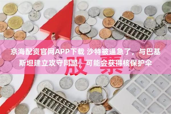 京海配资官网APP下载 沙特被逼急了，与巴基斯坦建立攻守同盟，可能会获得核保护伞