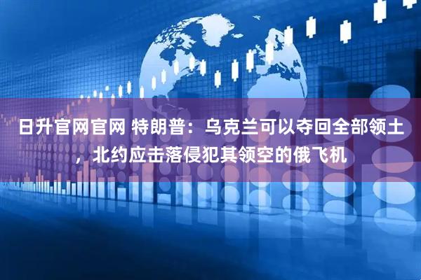 日升官网官网 特朗普：乌克兰可以夺回全部领土，北约应击落侵犯其领空的俄飞机