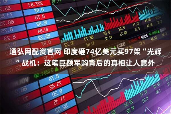 通弘网配资官网 印度砸74亿美元买97架“光辉”战机：这笔巨额军购背后的真相让人意外
