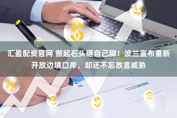 汇盈配资官网 搬起石头砸自己脚！波兰宣布重新开放边境口岸，却还不忘放言威胁