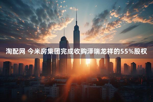 淘配网 今米房集团完成收购泽瑞龙祥的55%股权