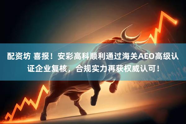 配资坊 喜报！安彩高科顺利通过海关AEO高级认证企业复核，合规实力再获权威认可！