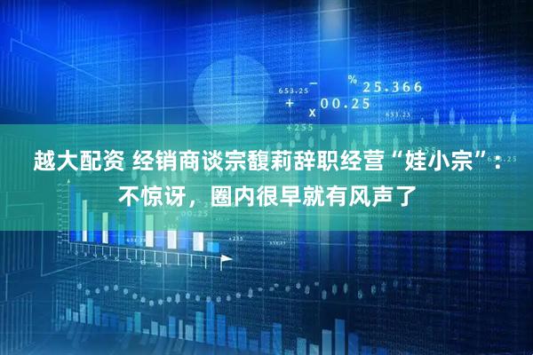 越大配资 经销商谈宗馥莉辞职经营“娃小宗”：不惊讶，圈内很早就有风声了