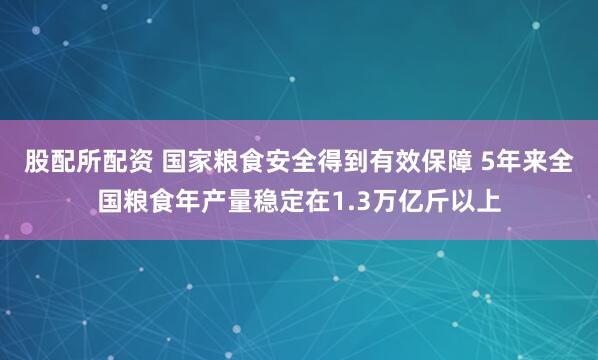股配所配资 国家粮食安全得到有效保障 5年来全国粮食年产量稳定在1.3万亿斤以上
