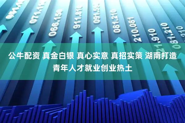 公牛配资 真金白银 真心实意 真招实策 湖南打造青年人才就业创业热土