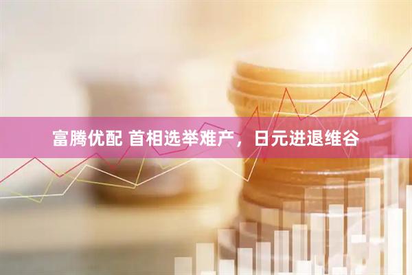 富腾优配 首相选举难产，日元进退维谷