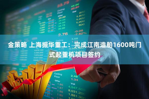 金策略 上海振华重工：完成江南造船1600吨门式起重机项目签约