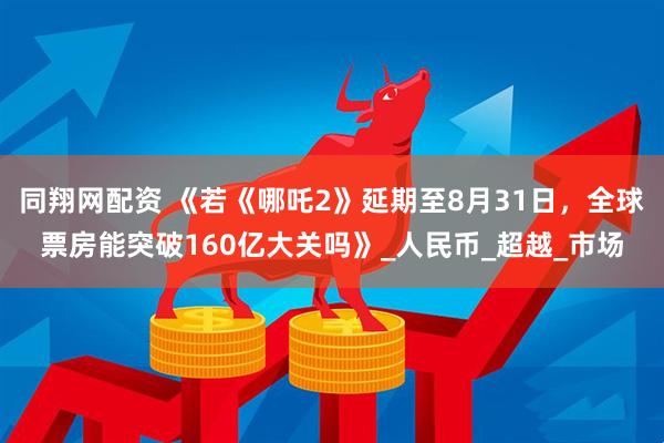同翔网配资 《若《哪吒2》延期至8月31日，全球票房能突破160亿大关吗》_人民币_超越_市场