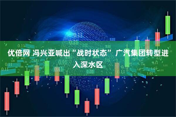 优倍网 冯兴亚喊出“战时状态” 广汽集团转型进入深水区