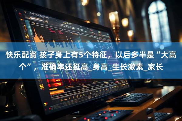 快乐配资 孩子身上有5个特征，以后多半是“大高个”，准确率还挺高_身高_生长激素_家长