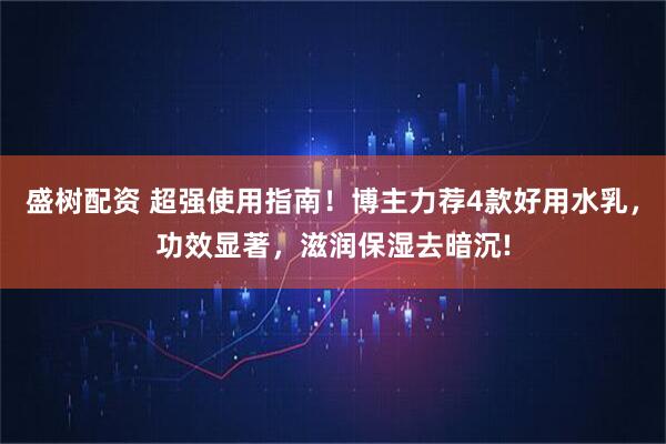 盛树配资 超强使用指南！博主力荐4款好用水乳，功效显著，滋润保湿去暗沉!