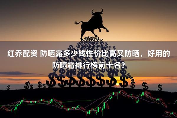 红乔配资 防晒露多少钱性价比高又防晒，好用的防晒霜排行榜前十名？