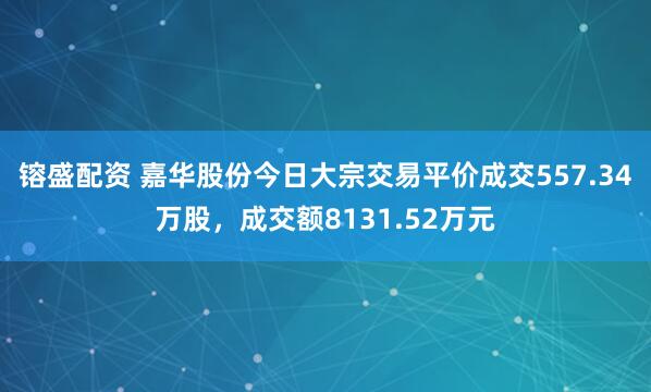 镕盛配资 嘉华股份今日大宗交易平价成交557.34万股，成交额8131.52万元