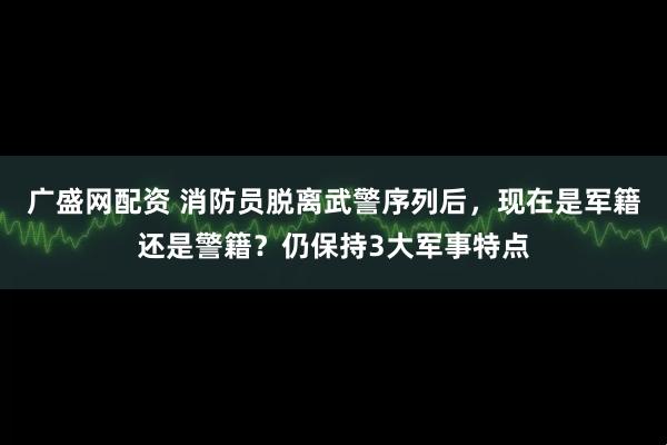 广盛网配资 消防员脱离武警序列后，现在是军籍还是警籍？仍保持3大军事特点