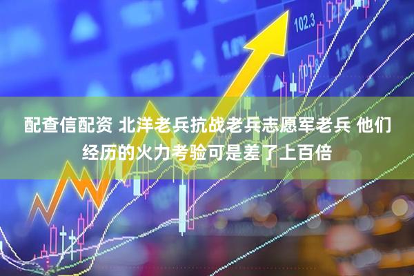 配查信配资 北洋老兵抗战老兵志愿军老兵 他们经历的火力考验可是差了上百倍