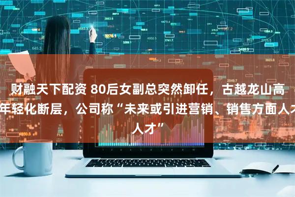 财融天下配资 80后女副总突然卸任，古越龙山高管年轻化断层，公司称“未来或引进营销、销售方面人才”