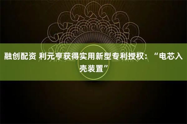 融创配资 利元亨获得实用新型专利授权：“电芯入壳装置”